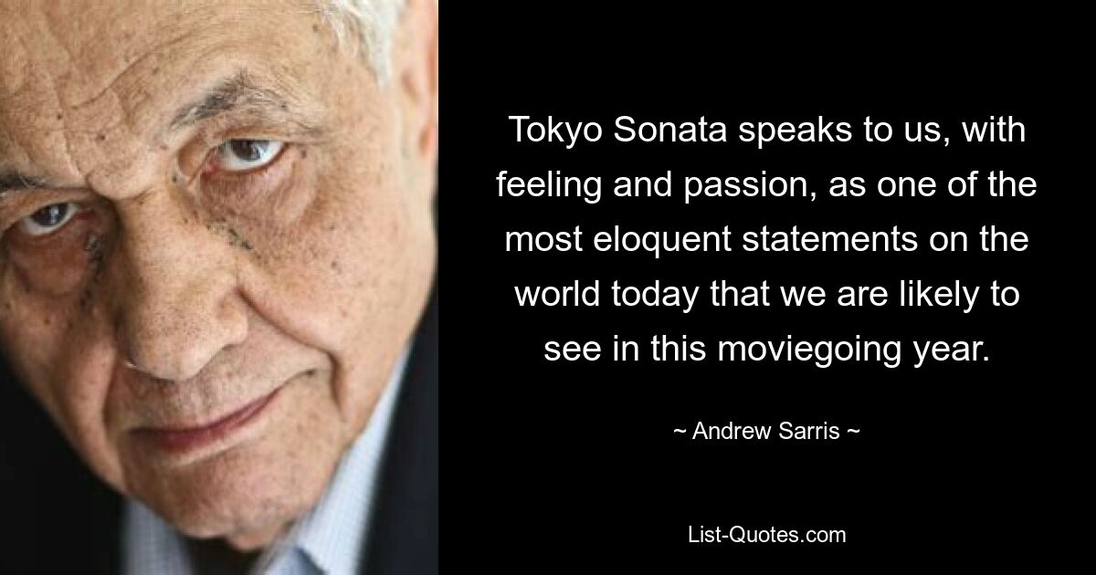 Tokyo Sonata speaks to us, with feeling and passion, as one of the most eloquent statements on the world today that we are likely to see in this moviegoing year. — © Andrew Sarris