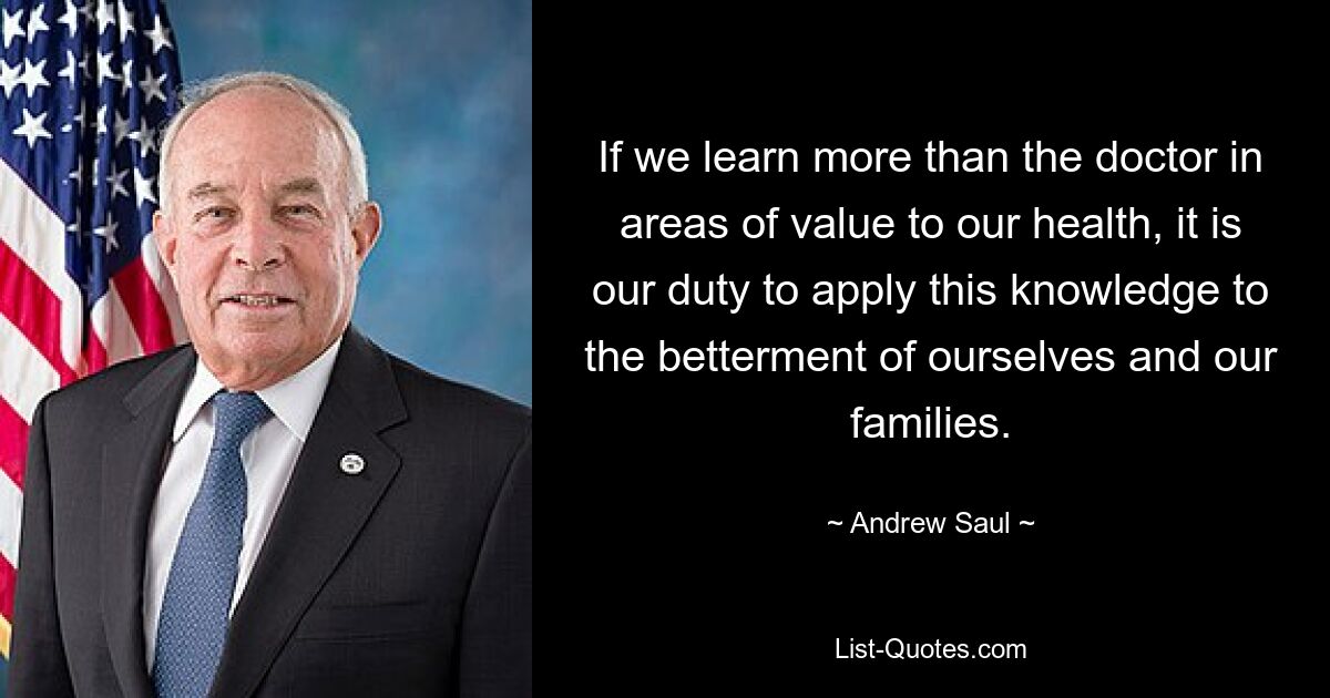 If we learn more than the doctor in areas of value to our health, it is our duty to apply this knowledge to the betterment of ourselves and our families. — © Andrew Saul