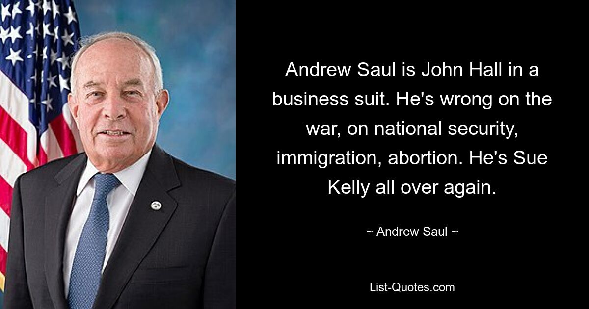 Andrew Saul is John Hall in a business suit. He's wrong on the war, on national security, immigration, abortion. He's Sue Kelly all over again. — © Andrew Saul