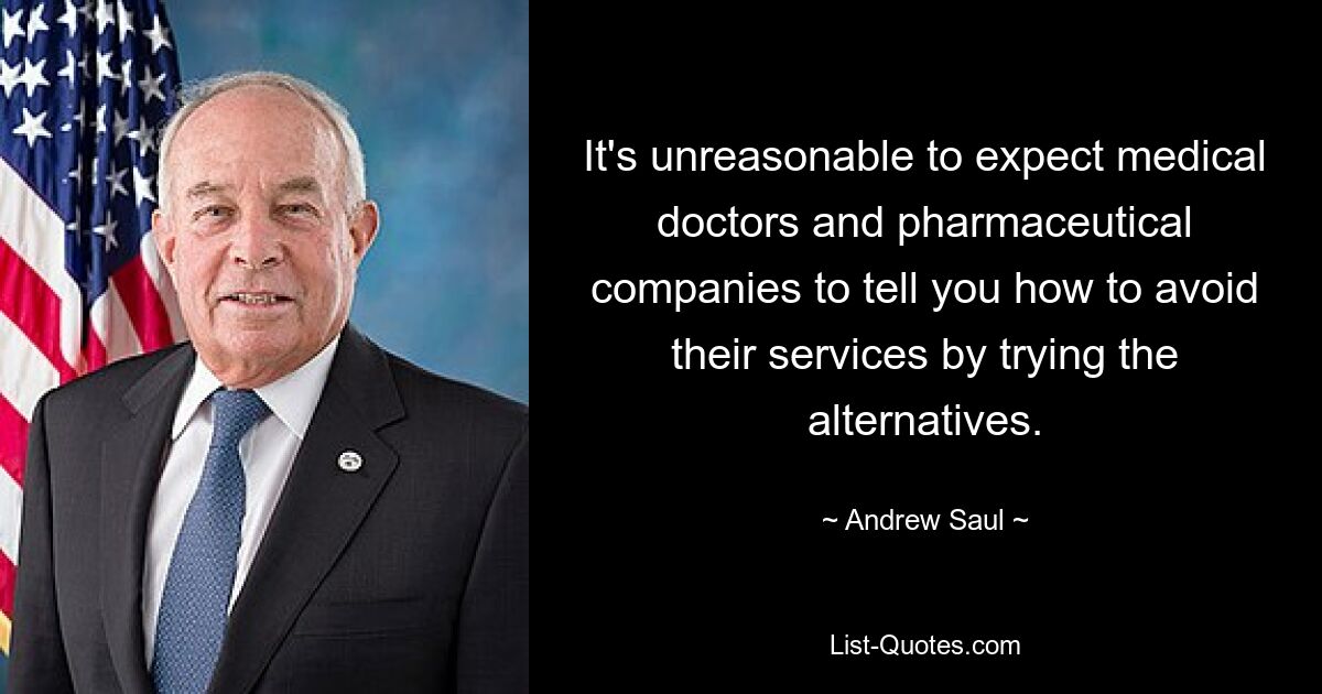 It's unreasonable to expect medical doctors and pharmaceutical companies to tell you how to avoid their services by trying the alternatives. — © Andrew Saul