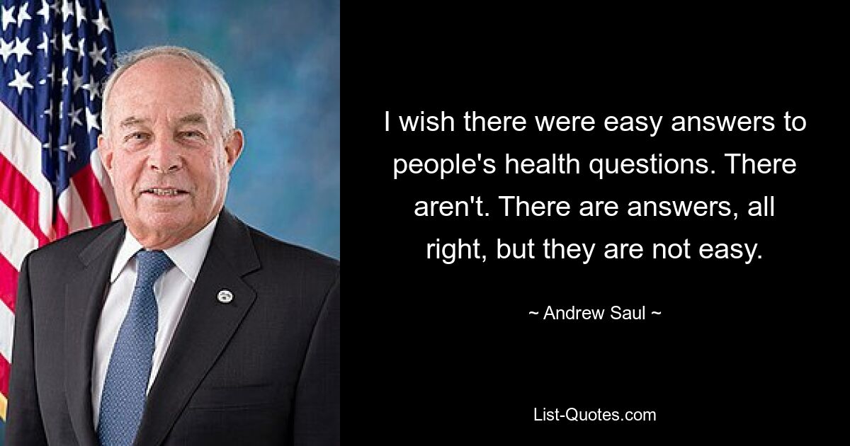 I wish there were easy answers to people's health questions. There aren't. There are answers, all right, but they are not easy. — © Andrew Saul