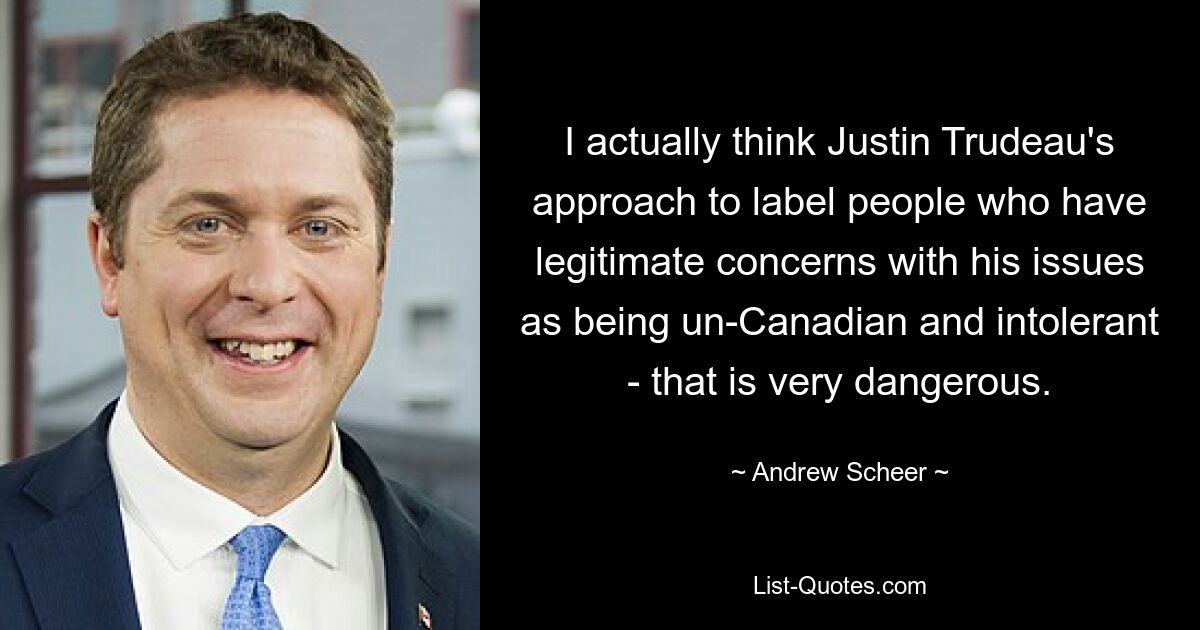 I actually think Justin Trudeau's approach to label people who have legitimate concerns with his issues as being un-Canadian and intolerant - that is very dangerous. — © Andrew Scheer