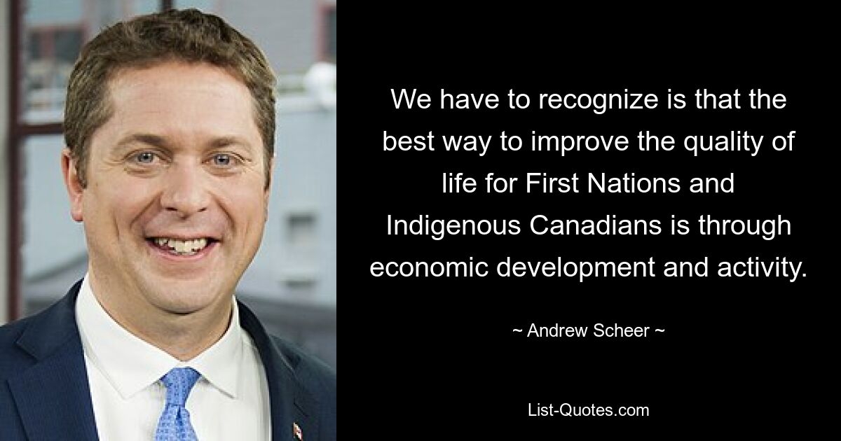 We have to recognize is that the best way to improve the quality of life for First Nations and Indigenous Canadians is through economic development and activity. — © Andrew Scheer