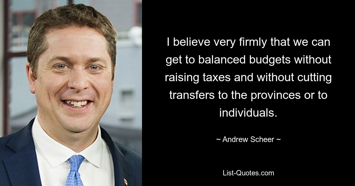 I believe very firmly that we can get to balanced budgets without raising taxes and without cutting transfers to the provinces or to individuals. — © Andrew Scheer