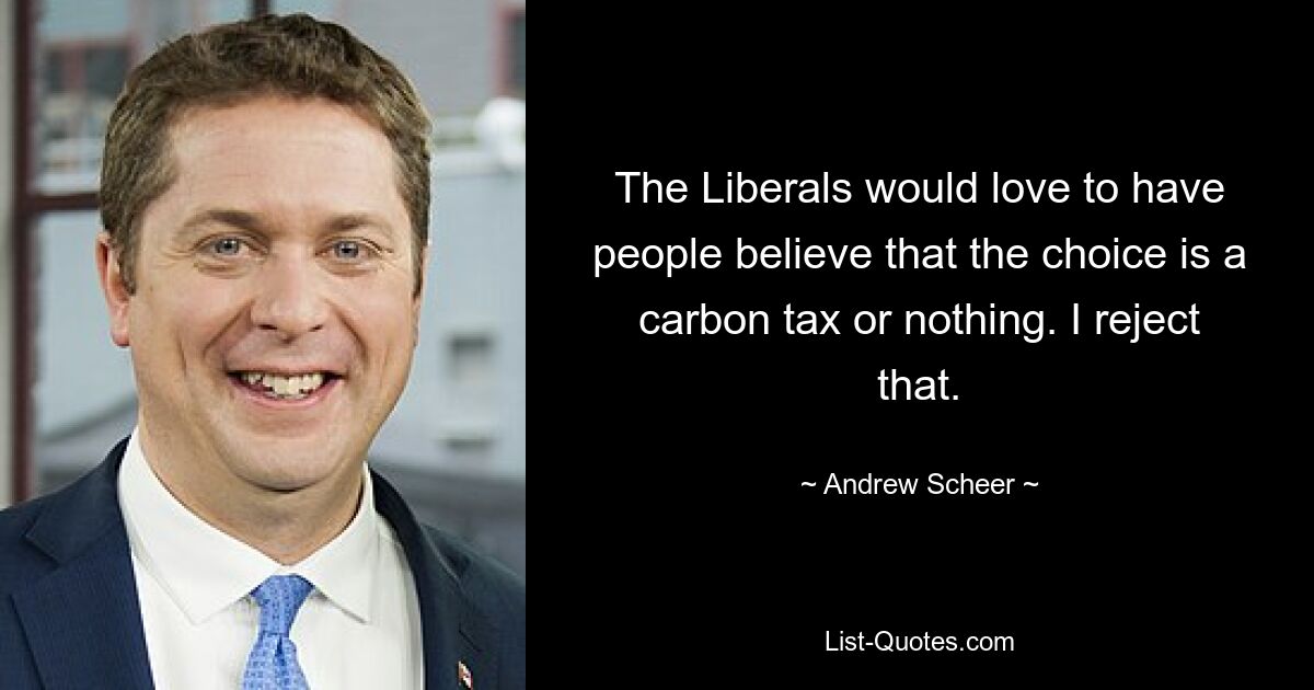 The Liberals would love to have people believe that the choice is a carbon tax or nothing. I reject that. — © Andrew Scheer