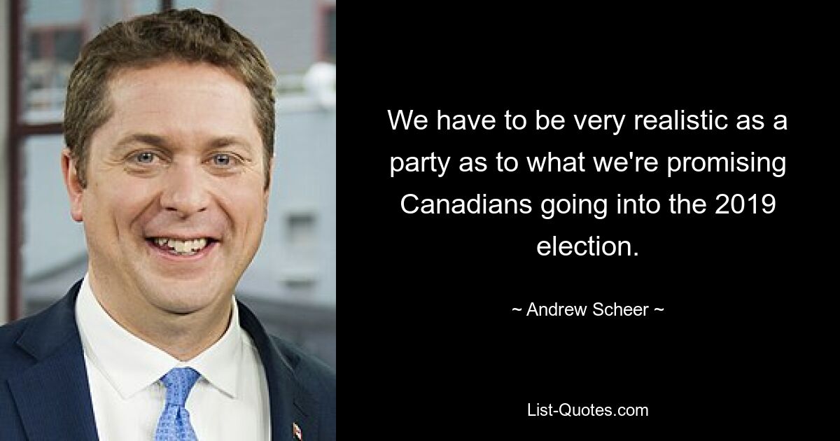 We have to be very realistic as a party as to what we're promising Canadians going into the 2019 election. — © Andrew Scheer