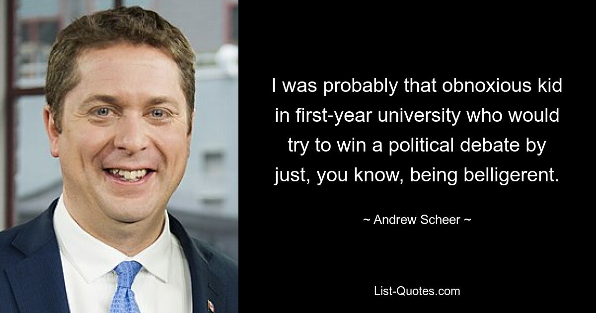 I was probably that obnoxious kid in first-year university who would try to win a political debate by just, you know, being belligerent. — © Andrew Scheer