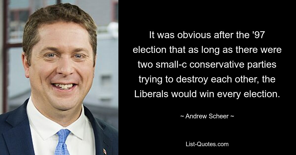 It was obvious after the '97 election that as long as there were two small-c conservative parties trying to destroy each other, the Liberals would win every election. — © Andrew Scheer