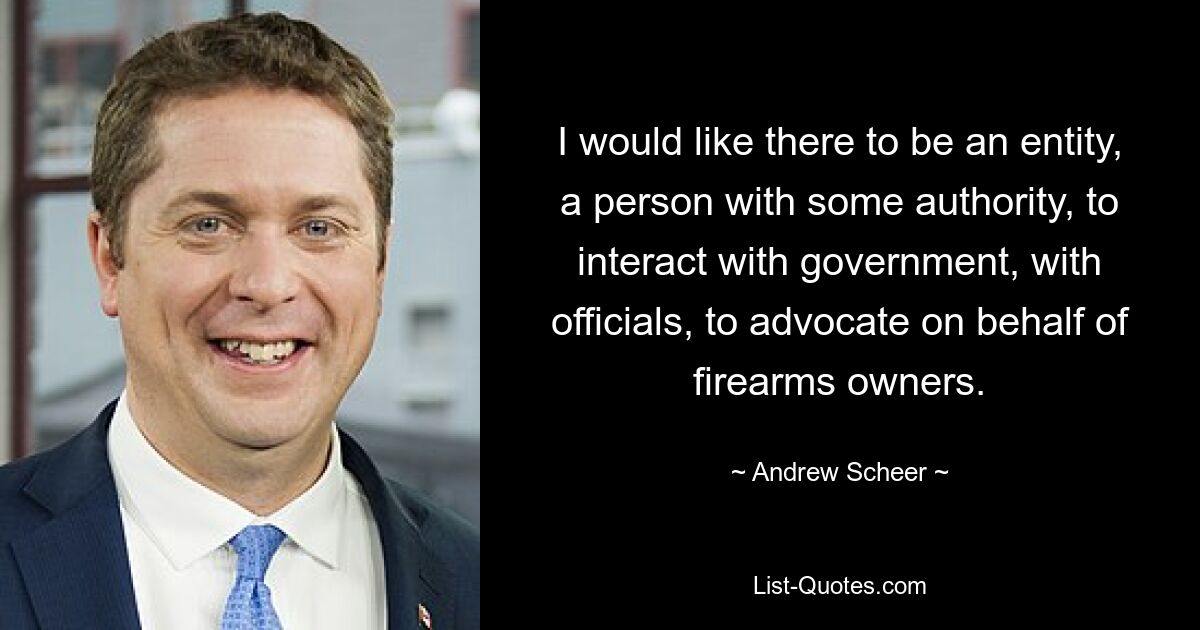 I would like there to be an entity, a person with some authority, to interact with government, with officials, to advocate on behalf of firearms owners. — © Andrew Scheer