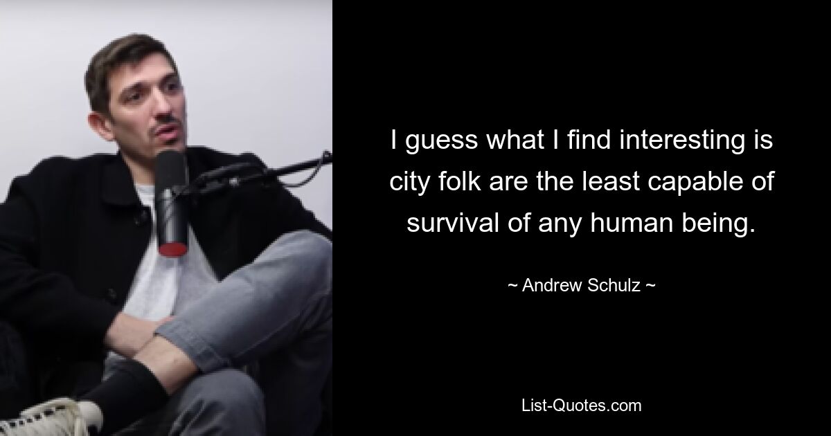 I guess what I find interesting is city folk are the least capable of survival of any human being. — © Andrew Schulz