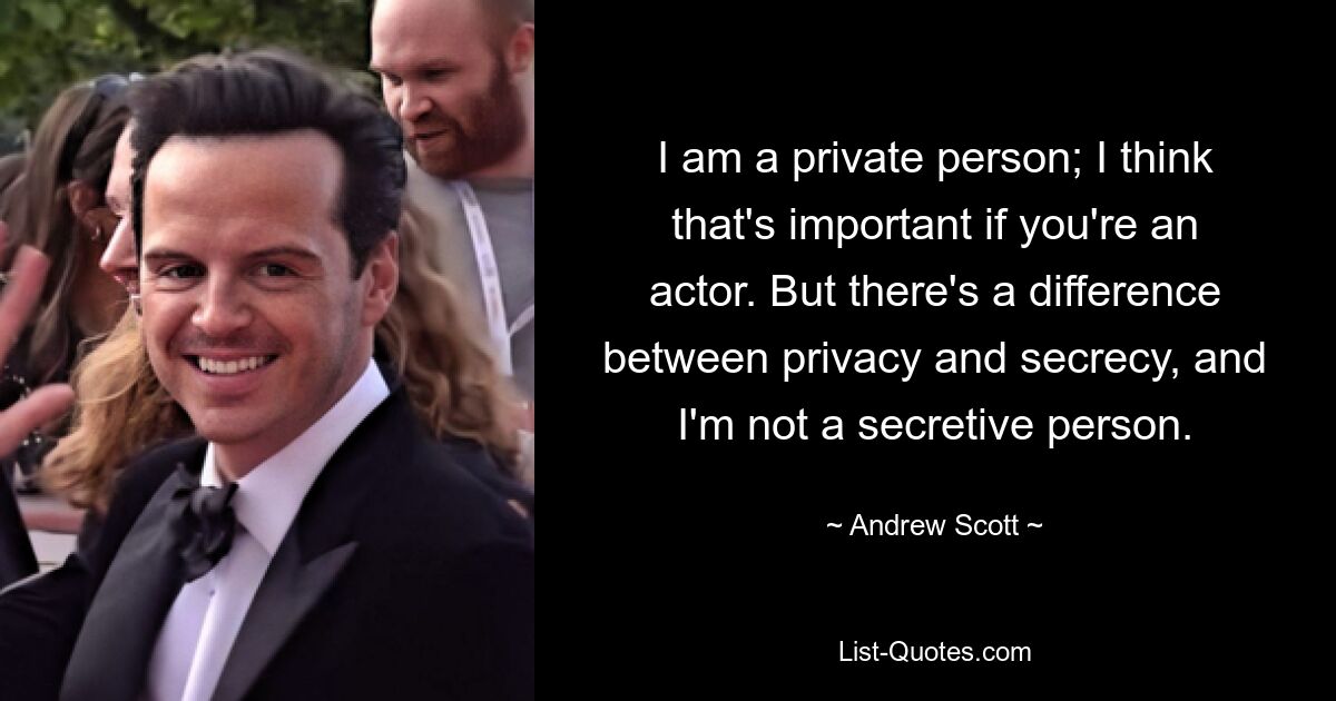 I am a private person; I think that's important if you're an actor. But there's a difference between privacy and secrecy, and I'm not a secretive person. — © Andrew Scott