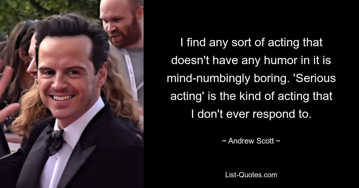 I find any sort of acting that doesn't have any humor in it is mind-numbingly boring. 'Serious acting' is the kind of acting that I don't ever respond to. — © Andrew Scott