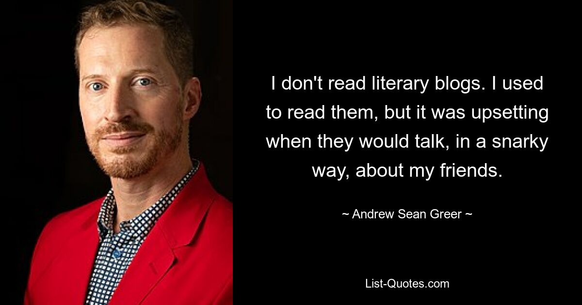 I don't read literary blogs. I used to read them, but it was upsetting when they would talk, in a snarky way, about my friends. — © Andrew Sean Greer