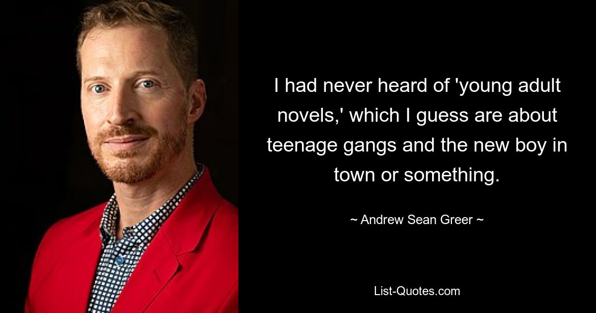 I had never heard of 'young adult novels,' which I guess are about teenage gangs and the new boy in town or something. — © Andrew Sean Greer