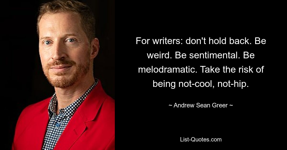 For writers: don't hold back. Be weird. Be sentimental. Be melodramatic. Take the risk of being not-cool, not-hip. — © Andrew Sean Greer