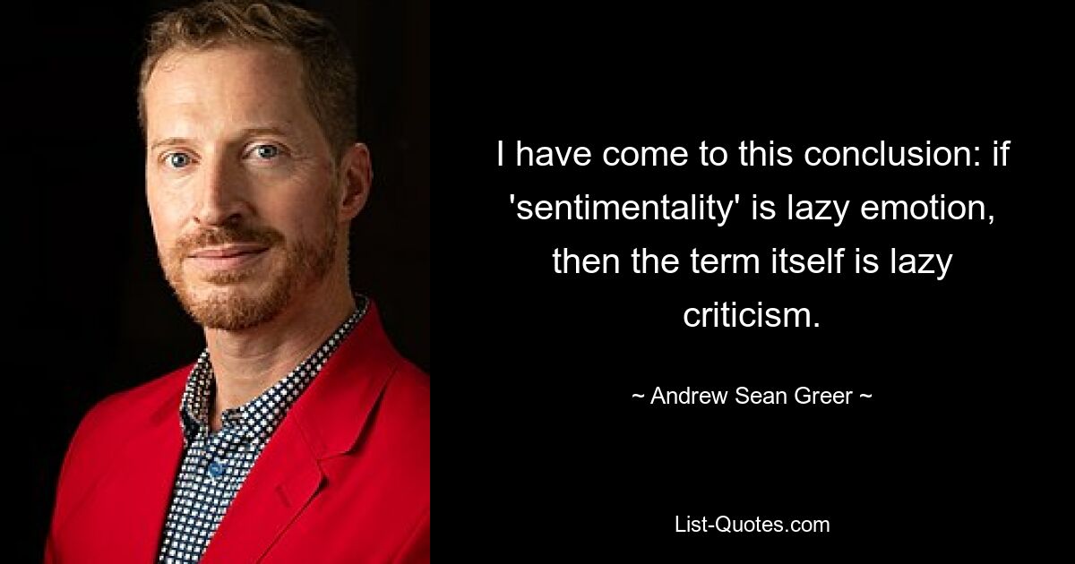 I have come to this conclusion: if 'sentimentality' is lazy emotion, then the term itself is lazy criticism. — © Andrew Sean Greer