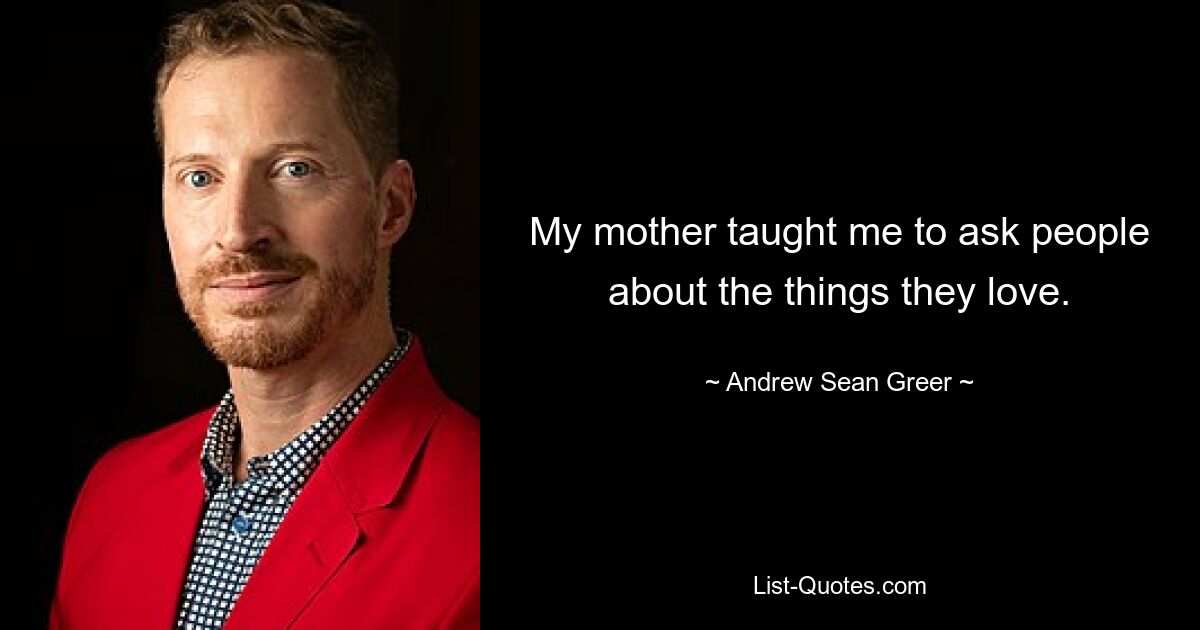 My mother taught me to ask people about the things they love. — © Andrew Sean Greer