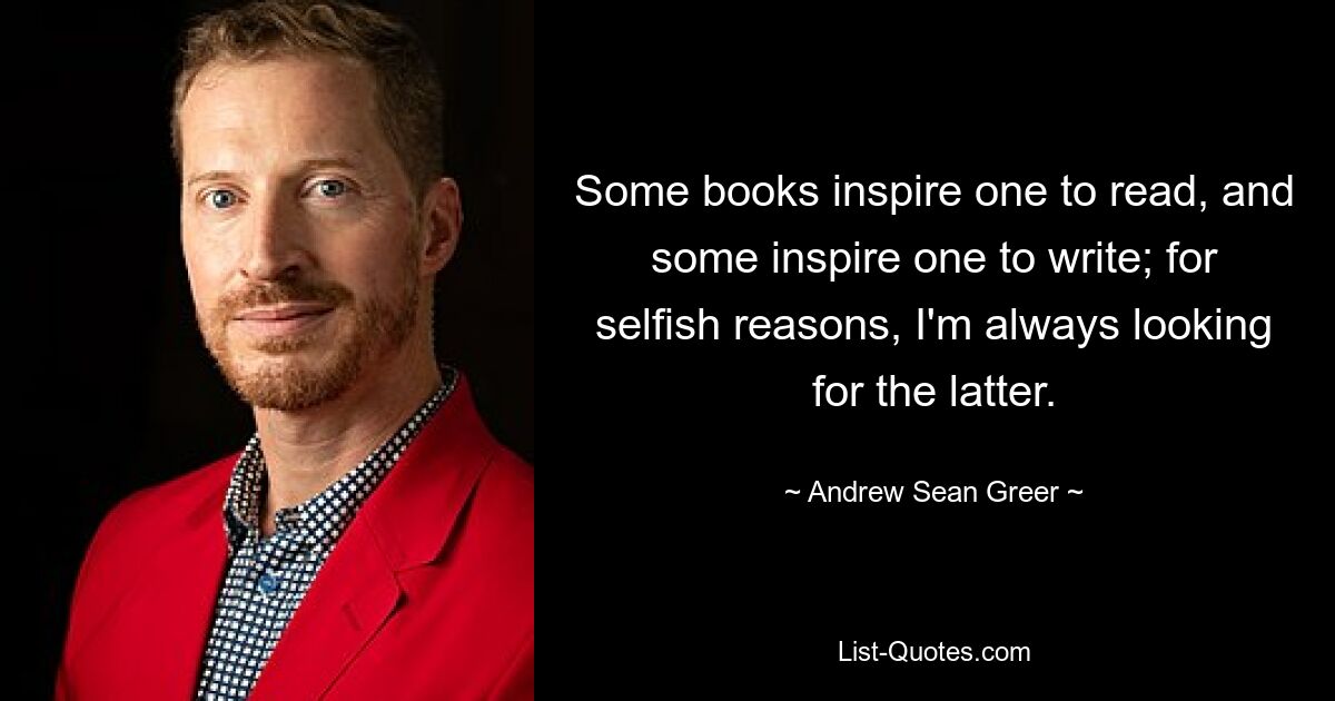 Some books inspire one to read, and some inspire one to write; for selfish reasons, I'm always looking for the latter. — © Andrew Sean Greer