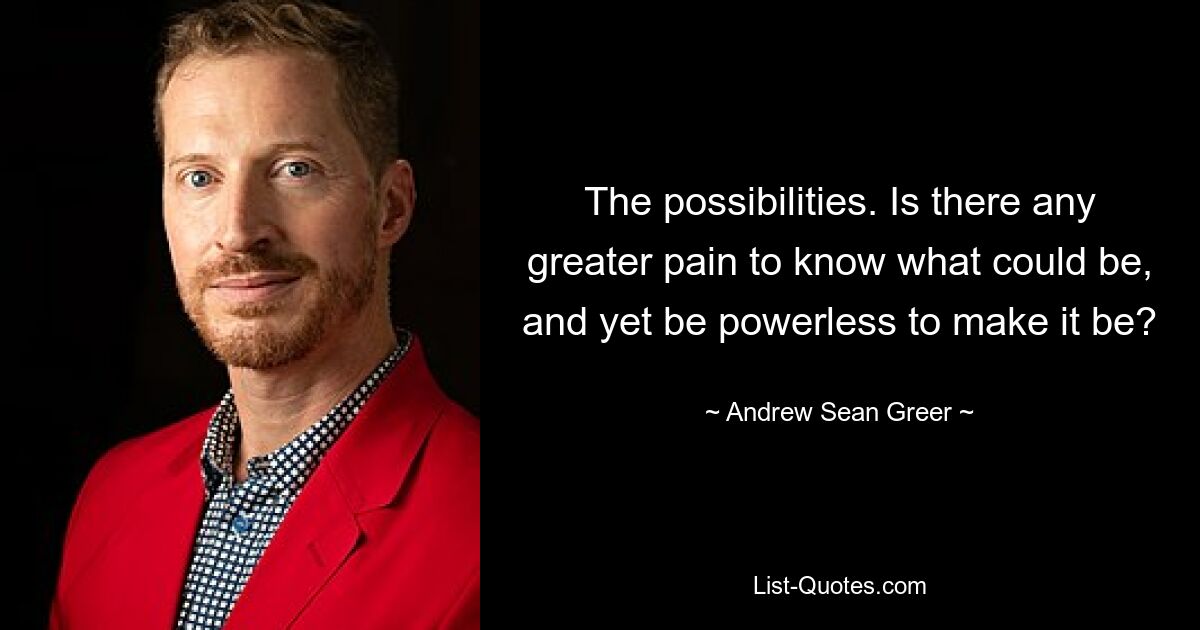 The possibilities. Is there any greater pain to know what could be, and yet be powerless to make it be? — © Andrew Sean Greer