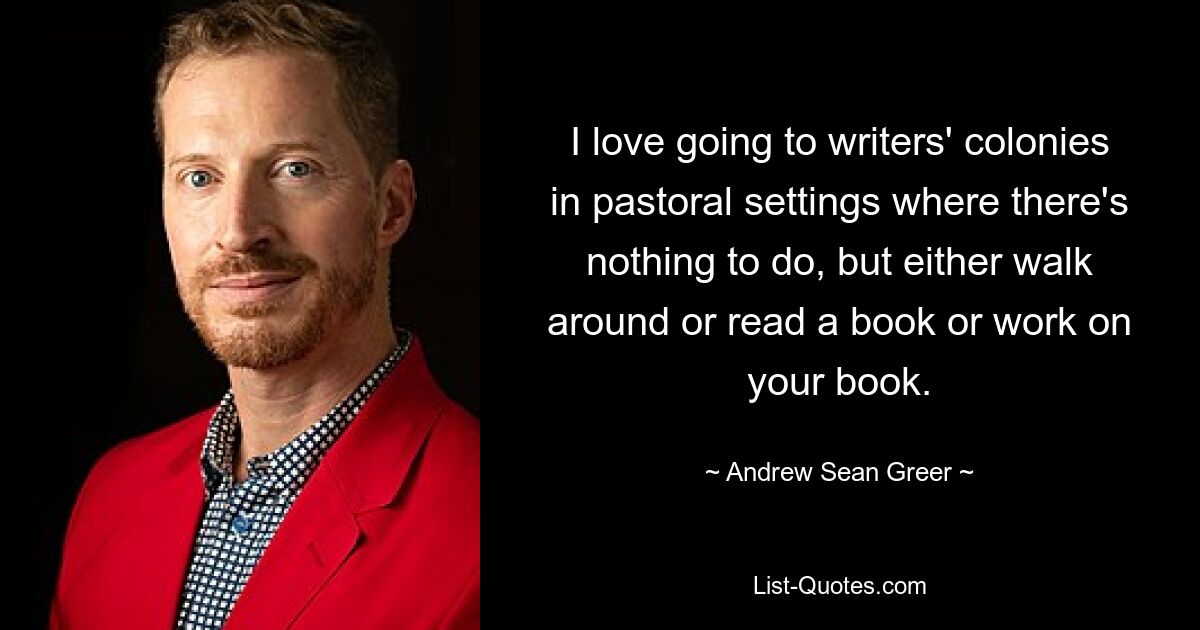 I love going to writers' colonies in pastoral settings where there's nothing to do, but either walk around or read a book or work on your book. — © Andrew Sean Greer