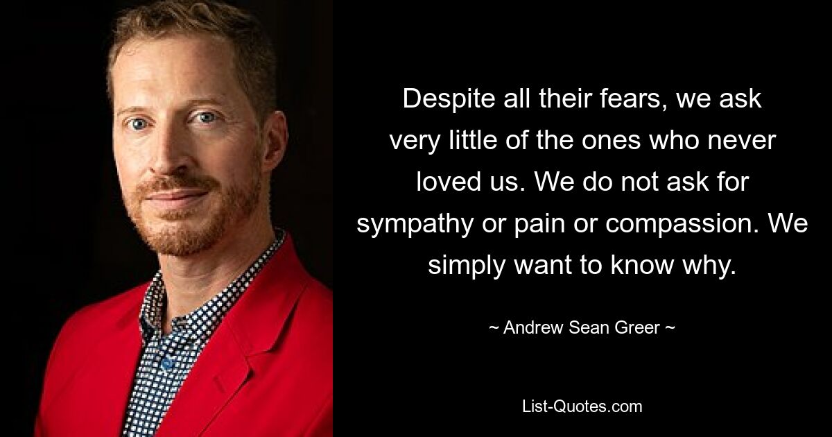 Despite all their fears, we ask very little of the ones who never loved us. We do not ask for sympathy or pain or compassion. We simply want to know why. — © Andrew Sean Greer