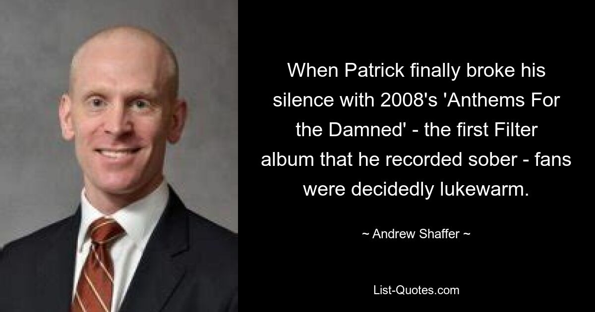 When Patrick finally broke his silence with 2008's 'Anthems For the Damned' - the first Filter album that he recorded sober - fans were decidedly lukewarm. — © Andrew Shaffer