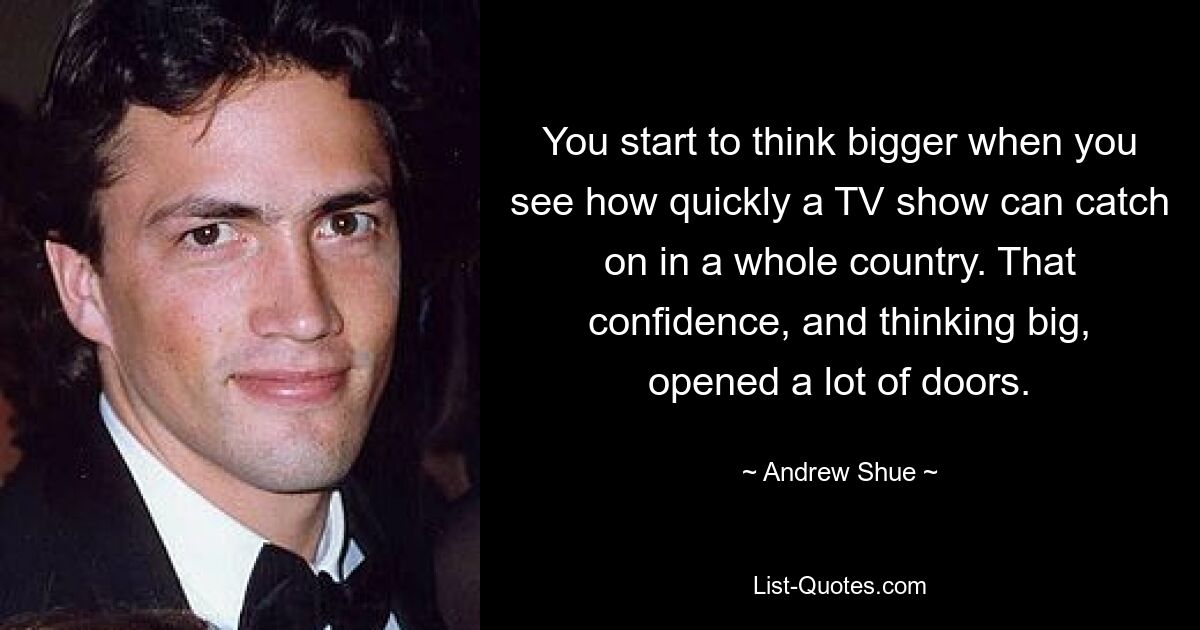 You start to think bigger when you see how quickly a TV show can catch on in a whole country. That confidence, and thinking big, opened a lot of doors. — © Andrew Shue