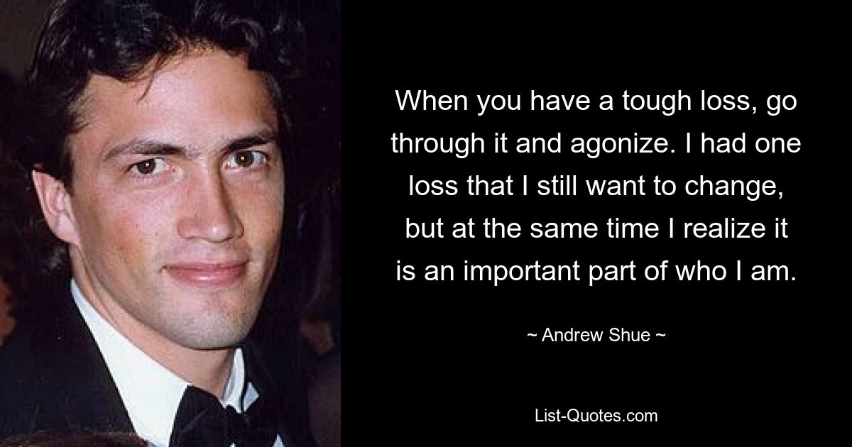 When you have a tough loss, go through it and agonize. I had one loss that I still want to change, but at the same time I realize it is an important part of who I am. — © Andrew Shue