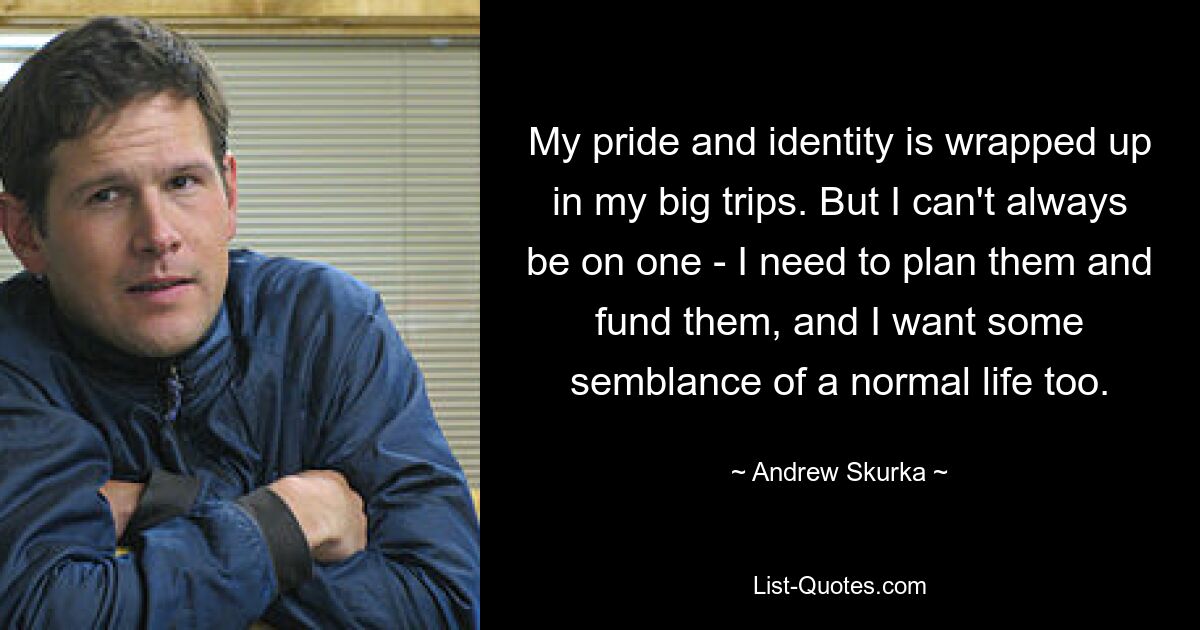 My pride and identity is wrapped up in my big trips. But I can't always be on one - I need to plan them and fund them, and I want some semblance of a normal life too. — © Andrew Skurka