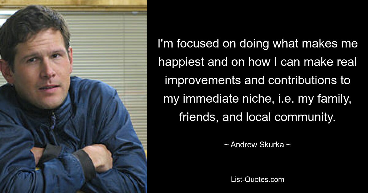 I'm focused on doing what makes me happiest and on how I can make real improvements and contributions to my immediate niche, i.e. my family, friends, and local community. — © Andrew Skurka