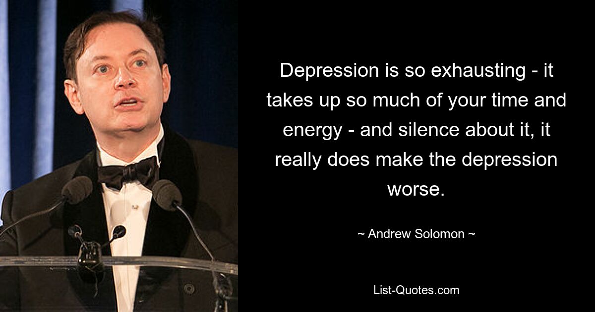 Depression is so exhausting - it takes up so much of your time and energy - and silence about it, it really does make the depression worse. — © Andrew Solomon