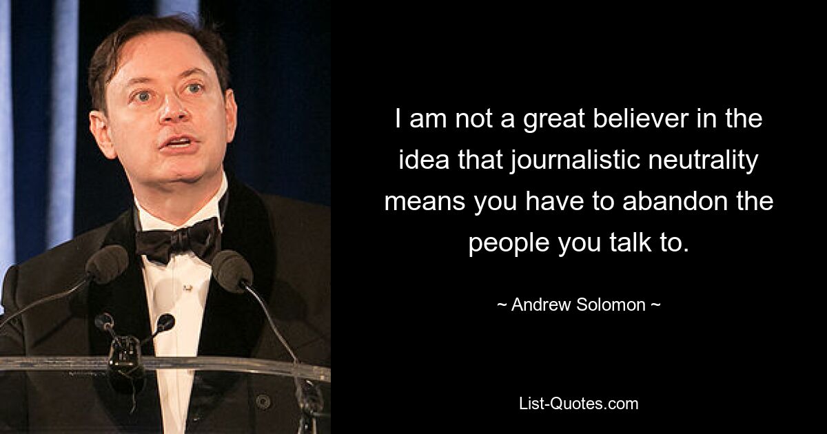 I am not a great believer in the idea that journalistic neutrality means you have to abandon the people you talk to. — © Andrew Solomon