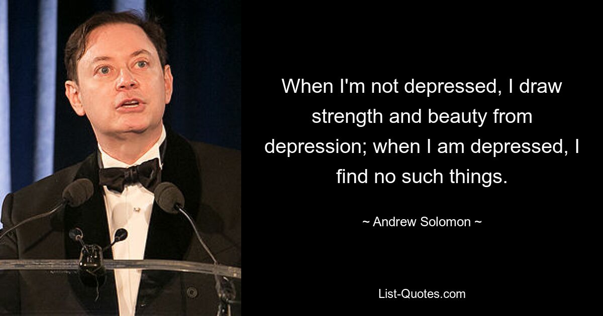 When I'm not depressed, I draw strength and beauty from depression; when I am depressed, I find no such things. — © Andrew Solomon