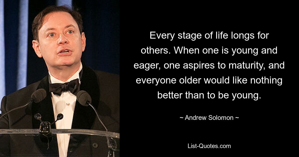 Every stage of life longs for others. When one is young and eager, one aspires to maturity, and everyone older would like nothing better than to be young. — © Andrew Solomon