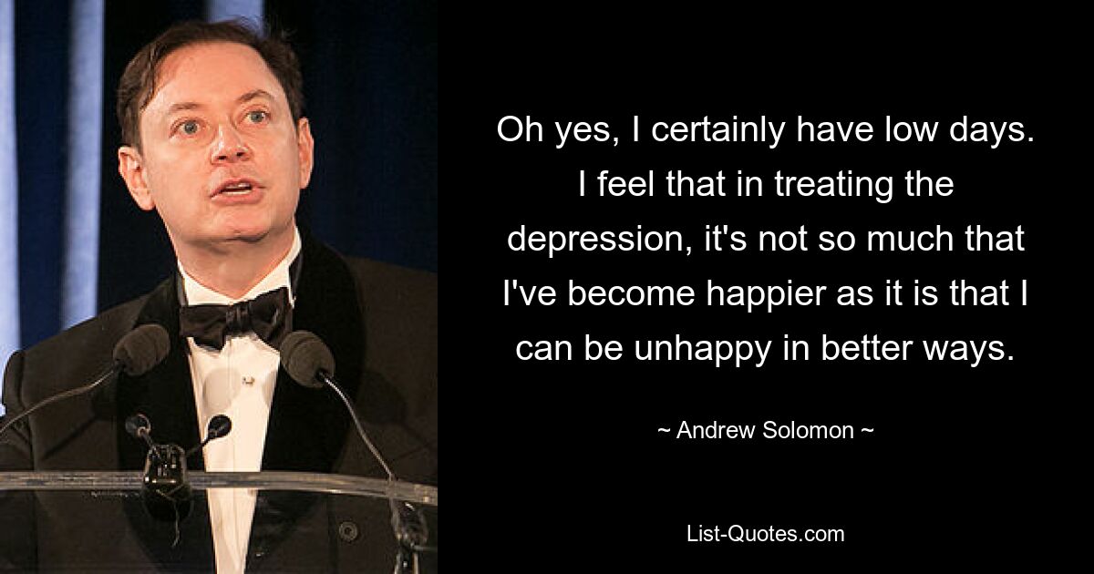 Oh yes, I certainly have low days. I feel that in treating the depression, it's not so much that I've become happier as it is that I can be unhappy in better ways. — © Andrew Solomon