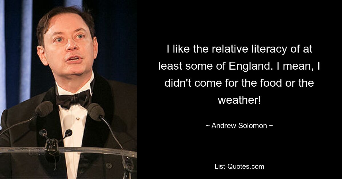 I like the relative literacy of at least some of England. I mean, I didn't come for the food or the weather! — © Andrew Solomon