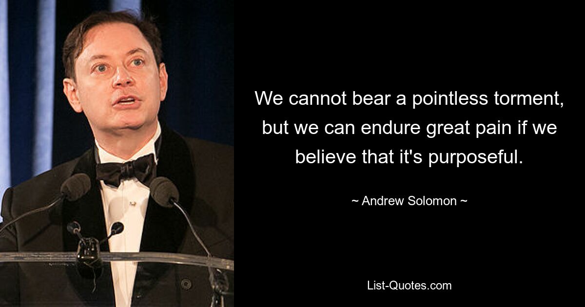 We cannot bear a pointless torment, but we can endure great pain if we believe that it's purposeful. — © Andrew Solomon