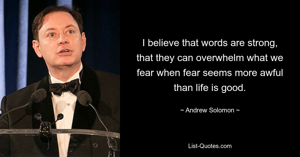 I believe that words are strong, that they can overwhelm what we fear when fear seems more awful than life is good. — © Andrew Solomon