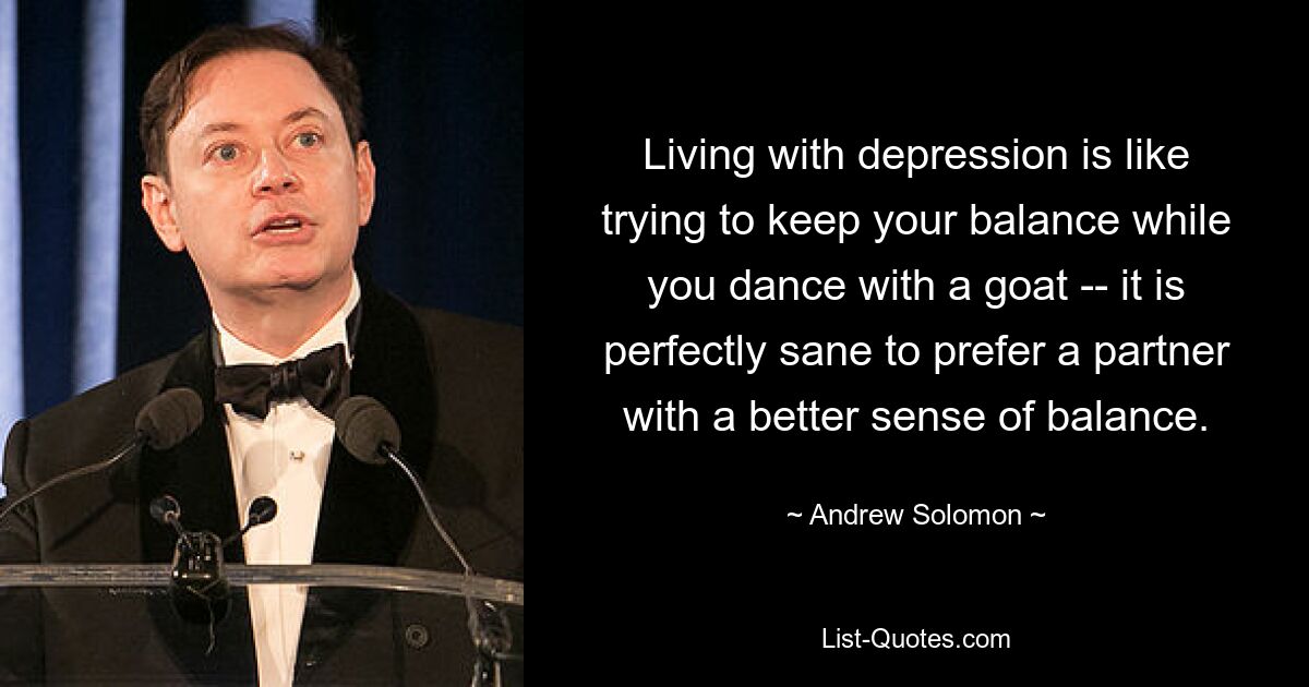 Living with depression is like trying to keep your balance while you dance with a goat -- it is perfectly sane to prefer a partner with a better sense of balance. — © Andrew Solomon