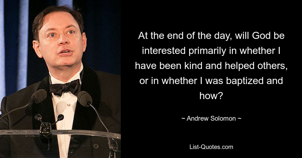 At the end of the day, will God be interested primarily in whether I have been kind and helped others, or in whether I was baptized and how? — © Andrew Solomon