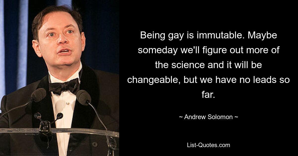 Being gay is immutable. Maybe someday we'll figure out more of the science and it will be changeable, but we have no leads so far. — © Andrew Solomon