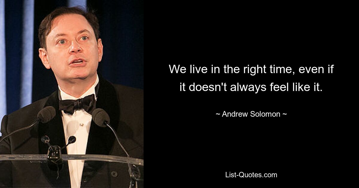 We live in the right time, even if it doesn't always feel like it. — © Andrew Solomon