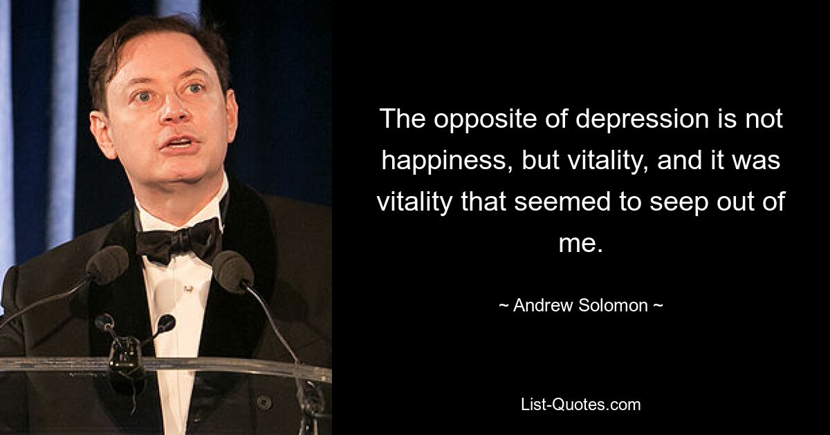 The opposite of depression is not happiness, but vitality, and it was vitality that seemed to seep out of me. — © Andrew Solomon