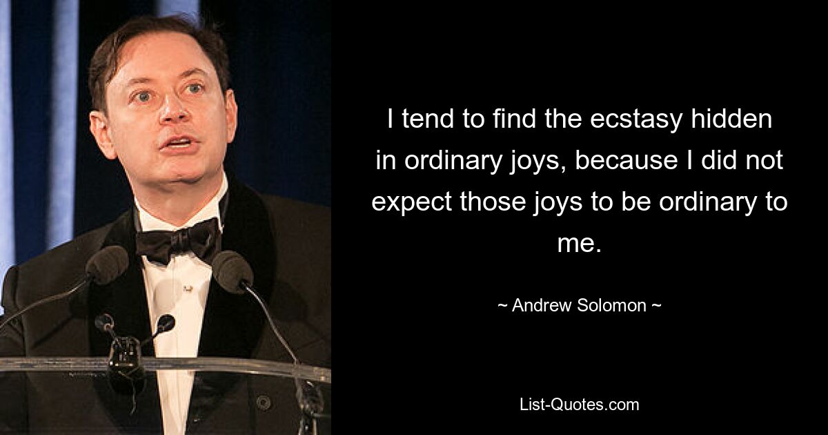 I tend to find the ecstasy hidden in ordinary joys, because I did not expect those joys to be ordinary to me. — © Andrew Solomon