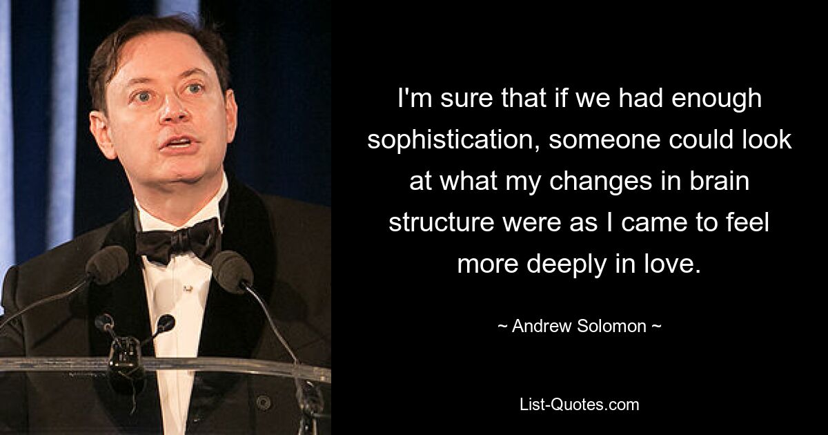 I'm sure that if we had enough sophistication, someone could look at what my changes in brain structure were as I came to feel more deeply in love. — © Andrew Solomon