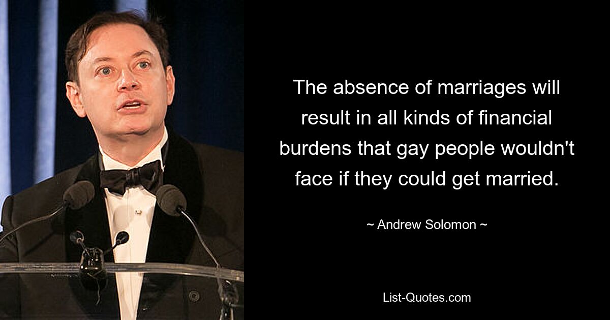 The absence of marriages will result in all kinds of financial burdens that gay people wouldn't face if they could get married. — © Andrew Solomon