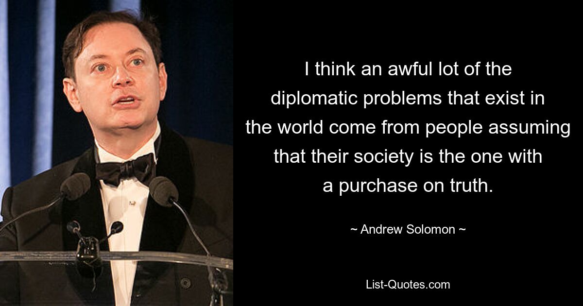 I think an awful lot of the diplomatic problems that exist in the world come from people assuming that their society is the one with a purchase on truth. — © Andrew Solomon