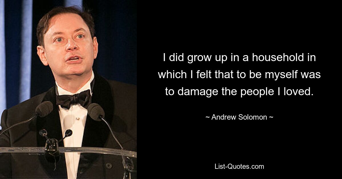 I did grow up in a household in which I felt that to be myself was to damage the people I loved. — © Andrew Solomon