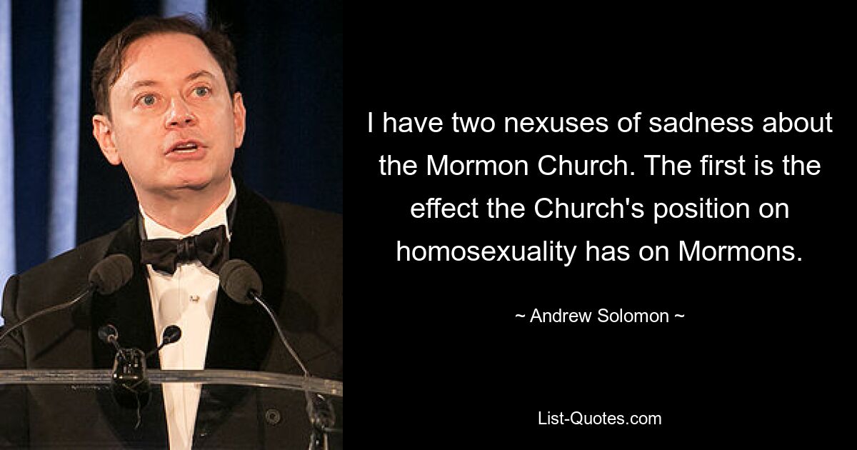 Ich habe zwei Gründe, weshalb ich traurig über die Mormonenkirche bin. Der erste betrifft die Auswirkungen, die die Haltung der Kirche zur Homosexualität auf die Mormonen hat. — © Andrew Solomon