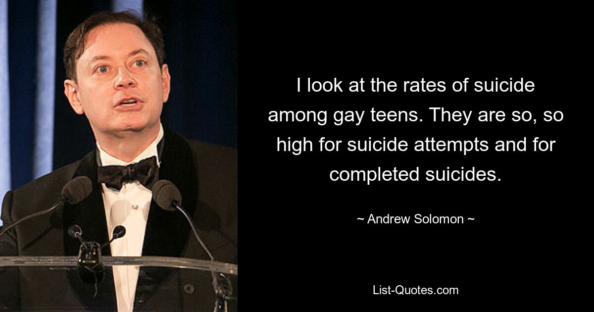 I look at the rates of suicide among gay teens. They are so, so high for suicide attempts and for completed suicides. — © Andrew Solomon